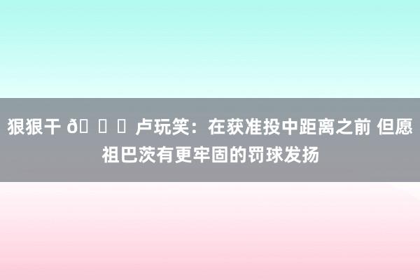 狠狠干 😅卢玩笑：在获准投中距离之前 但愿祖巴茨有更牢固的罚球发扬
