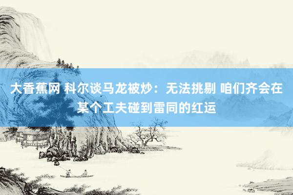 大香蕉网 科尔谈马龙被炒：无法挑剔 咱们齐会在某个工夫碰到雷同的红运