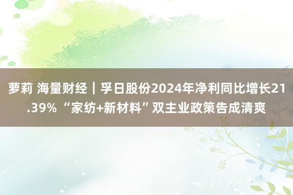 萝莉 海量财经｜孚日股份2024年净利同比增长21.39% “家纺+新材料”双主业政策告成清爽