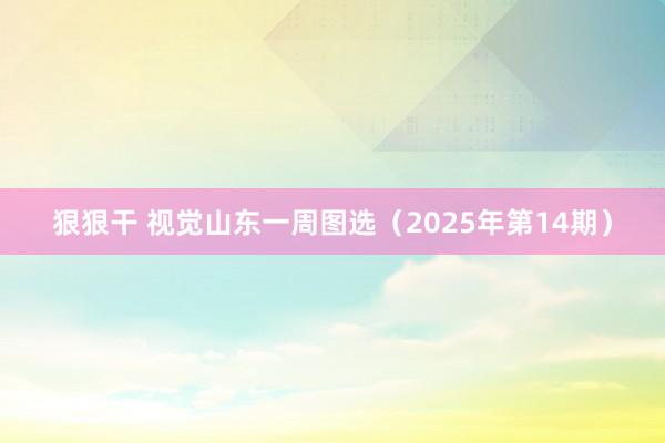 狠狠干 视觉山东一周图选（2025年第14期）