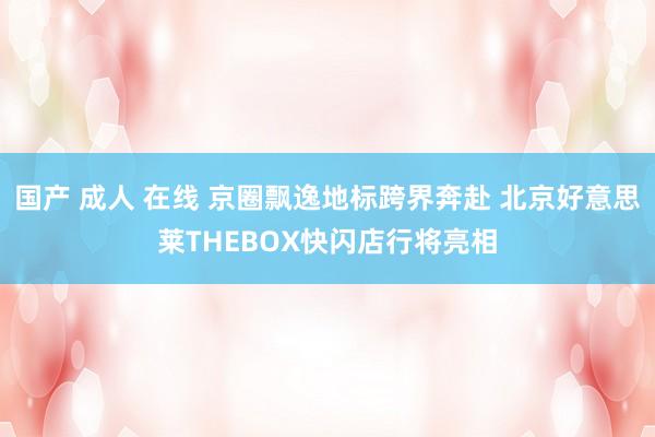 国产 成人 在线 京圈飘逸地标跨界奔赴 北京好意思莱THEBOX快闪店行将亮相