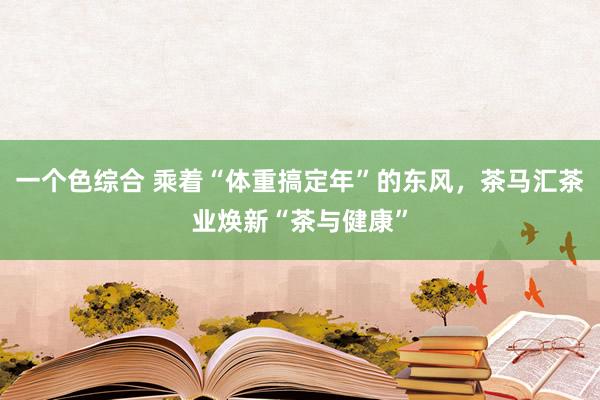 一个色综合 乘着“体重搞定年”的东风，茶马汇茶业焕新“茶与健康”