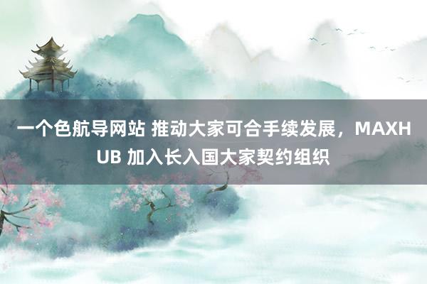 一个色航导网站 推动大家可合手续发展，MAXHUB 加入长入国大家契约组织