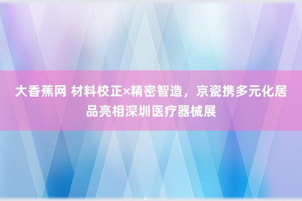 大香蕉网 材料校正×精密智造，京瓷携多元化居品亮相深圳医疗器械展
