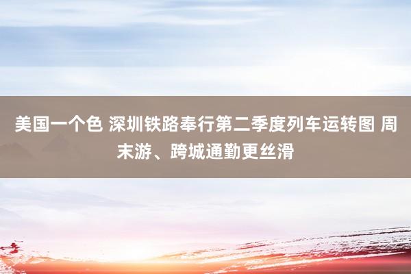美国一个色 深圳铁路奉行第二季度列车运转图 周末游、跨城通勤更丝滑