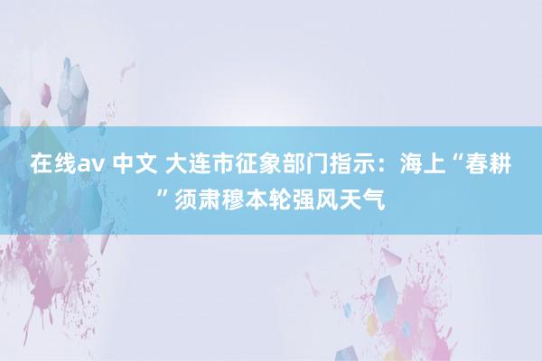 在线av 中文 大连市征象部门指示:海上“春耕”须肃穆本轮强风天气