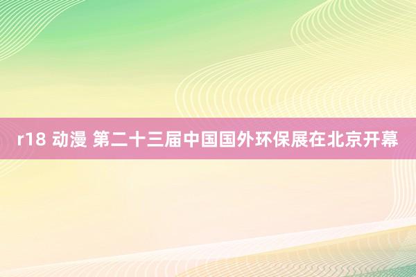 r18 动漫 第二十三届中国国外环保展在北京开幕