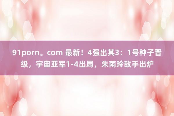91porn。com 最新！4强出其3：1号种子晋级，宇宙亚军1-4出局，朱雨玲敌手出炉