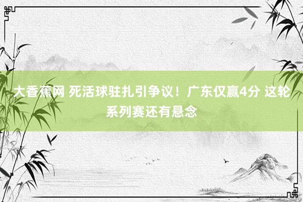大香蕉网 死活球驻扎引争议！广东仅赢4分 这轮系列赛还有悬念
