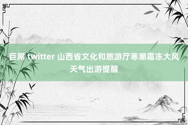 巨屌 twitter 山西省文化和旅游厅寒潮霜冻大风天气出游提醒