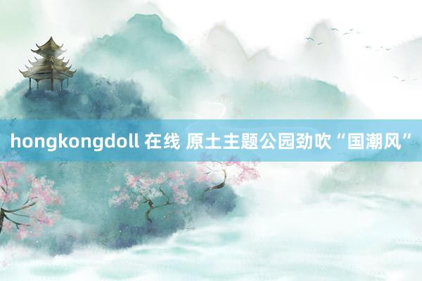 hongkongdoll 在线 原土主题公园劲吹“国潮风”