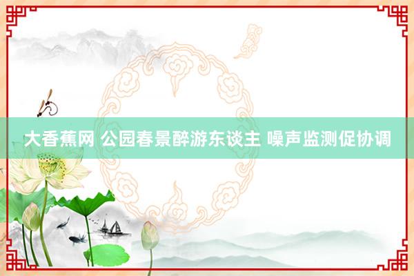 大香蕉网 公园春景醉游东谈主 噪声监测促协调