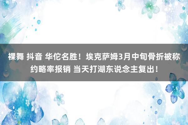 裸舞 抖音 华佗名胜！埃克萨姆3月中旬骨折被称约略率报销 当天打湖东说念主复出！