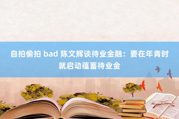 自拍偷拍 bad 陈文辉谈待业金融：要在年青时就启动蕴蓄待业金