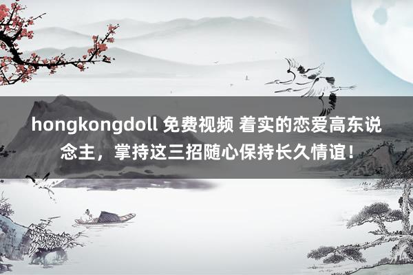 hongkongdoll 免费视频 着实的恋爱高东说念主，掌持这三招随心保持长久情谊！
