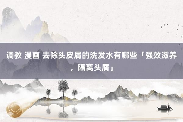 调教 漫画 去除头皮屑的洗发水有哪些「强效滋养，隔离头屑」