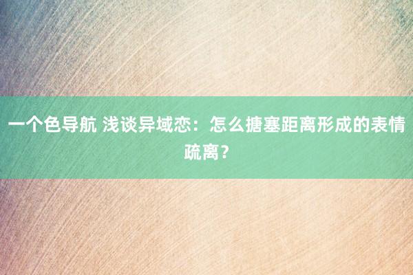 一个色导航 浅谈异域恋：怎么搪塞距离形成的表情疏离？