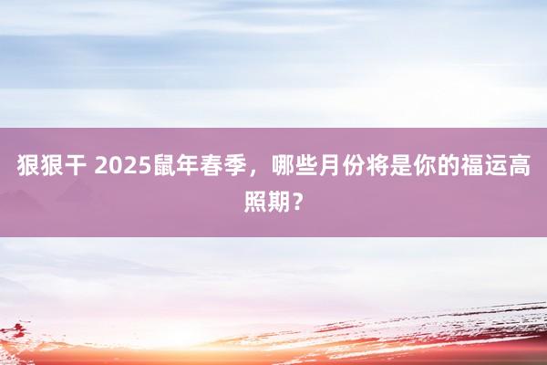 狠狠干 2025鼠年春季，哪些月份将是你的福运高照期？