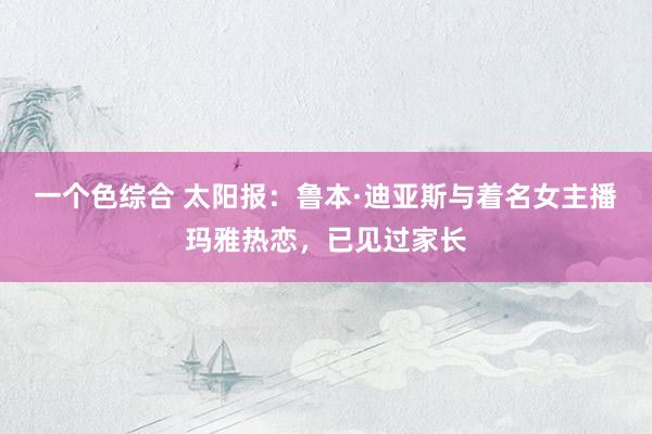 一个色综合 太阳报：鲁本·迪亚斯与着名女主播玛雅热恋，已见过家长