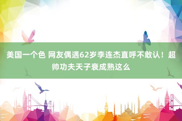 美国一个色 网友偶遇62岁李连杰直呼不敢认！超帅功夫天子衰成熟这么