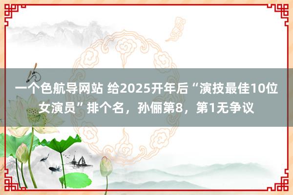 一个色航导网站 给2025开年后“演技最佳10位女演员”排个名，孙俪第8，第1无争议
