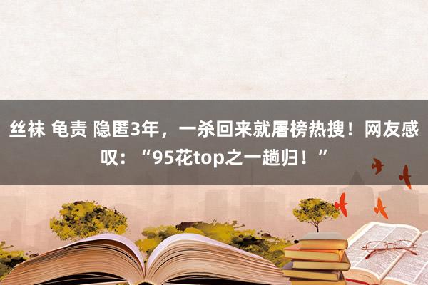 丝袜 龟责 隐匿3年，一杀回来就屠榜热搜！网友感叹：“95花top之一趟归！”