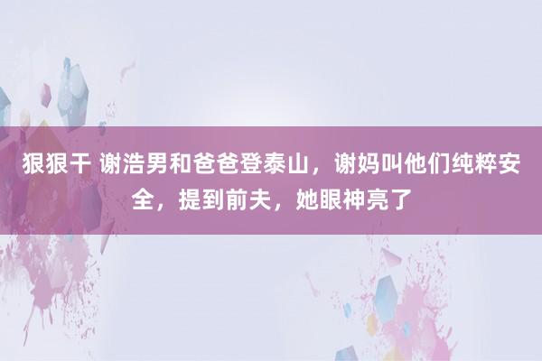狠狠干 谢浩男和爸爸登泰山，谢妈叫他们纯粹安全，提到前夫，她眼神亮了