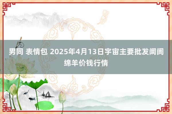 男同 表情包 2025年4月13日宇宙主要批发阛阓绵羊价钱行情