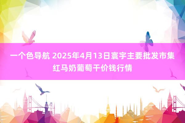 一个色导航 2025年4月13日寰宇主要批发市集红马奶葡萄干价钱行情