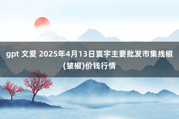 gpt 文爱 2025年4月13日寰宇主要批发市集线椒(皱椒)价钱行情