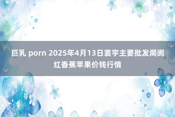 巨乳 porn 2025年4月13日寰宇主要批发阛阓红香蕉苹果价钱行情