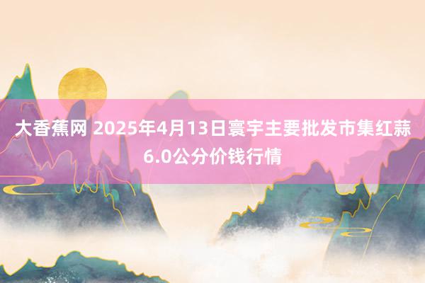 大香蕉网 2025年4月13日寰宇主要批发市集红蒜6.0公分价钱行情