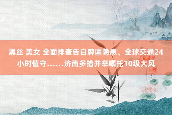 黑丝 美女 全面排查告白牌匾隐患、全球交通24小时值守……济南多措并举嘱托10级大风