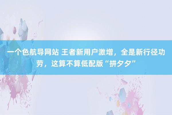 一个色航导网站 王者新用户激增，全是新行径功劳，这算不算低配版“拼夕夕”