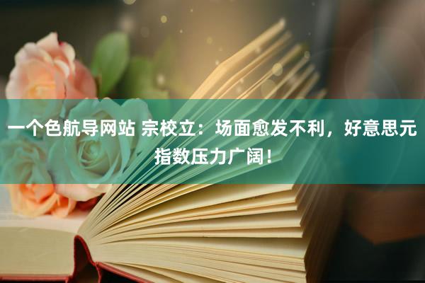 一个色航导网站 宗校立：场面愈发不利，好意思元指数压力广阔！