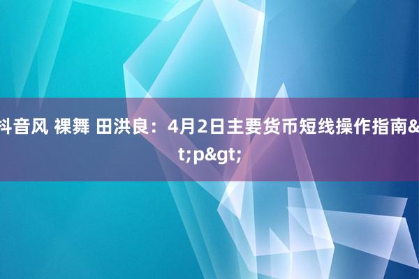 抖音风 裸舞 田洪良：4月2日主要货币短线操作指南<p>