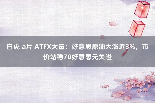 白虎 a片 ATFX大量：好意思原油大涨近3%，市价站稳70好意思元关隘