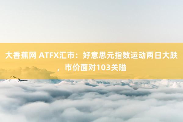 大香蕉网 ATFX汇市：好意思元指数运动两日大跌，市价面对103关隘