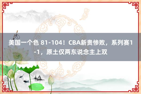 美国一个色 81-104！CBA新贵惨败，系列赛1-1，原土仅两东说念主上双