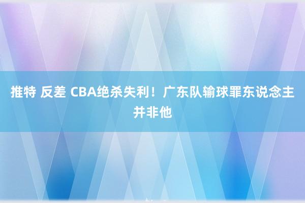 推特 反差 CBA绝杀失利！广东队输球罪东说念主并非他