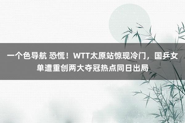 一个色导航 恐慌！WTT太原站惊现冷门，国乒女单遭重创两大夺冠热点同日出局
