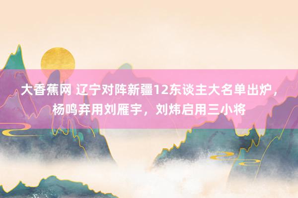 大香蕉网 辽宁对阵新疆12东谈主大名单出炉，杨鸣弃用刘雁宇，刘炜启用三小将