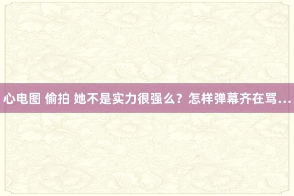 心电图 偷拍 她不是实力很强么？怎样弹幕齐在骂…