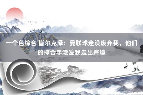 一个色综合 皆尔克泽：曼联球迷没废弃我，他们的撑合手激发我走出窘境
