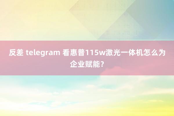 反差 telegram 看惠普115w激光一体机怎么为企业赋能？