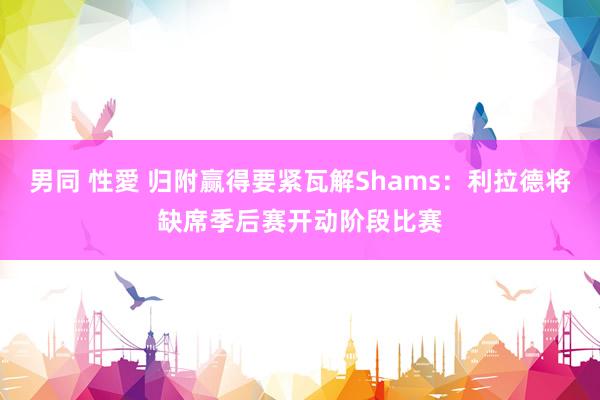 男同 性愛 归附赢得要紧瓦解Shams：利拉德将缺席季后赛开动阶段比赛