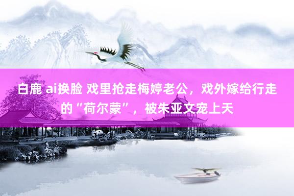 白鹿 ai换脸 戏里抢走梅婷老公，戏外嫁给行走的“荷尔蒙”，被朱亚文宠上天