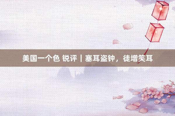 美国一个色 锐评｜塞耳盗钟，徒增笑耳
