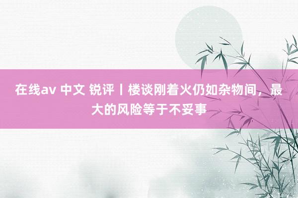 在线av 中文 锐评丨楼谈刚着火仍如杂物间，最大的风险等于不妥事