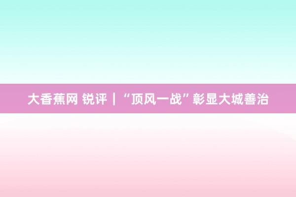 大香蕉网 锐评｜“顶风一战”彰显大城善治